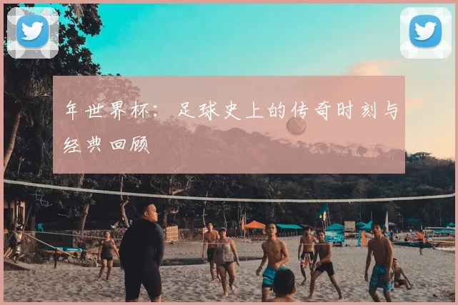 年世界杯：足球史上的传奇时刻与经典回顾