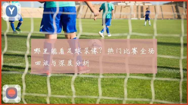 哪里能看足球录像？热门比赛全场回放与深度分析
