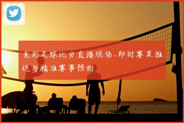 竞彩足球比分直播现场_即时赛果推送与精准赛事预测